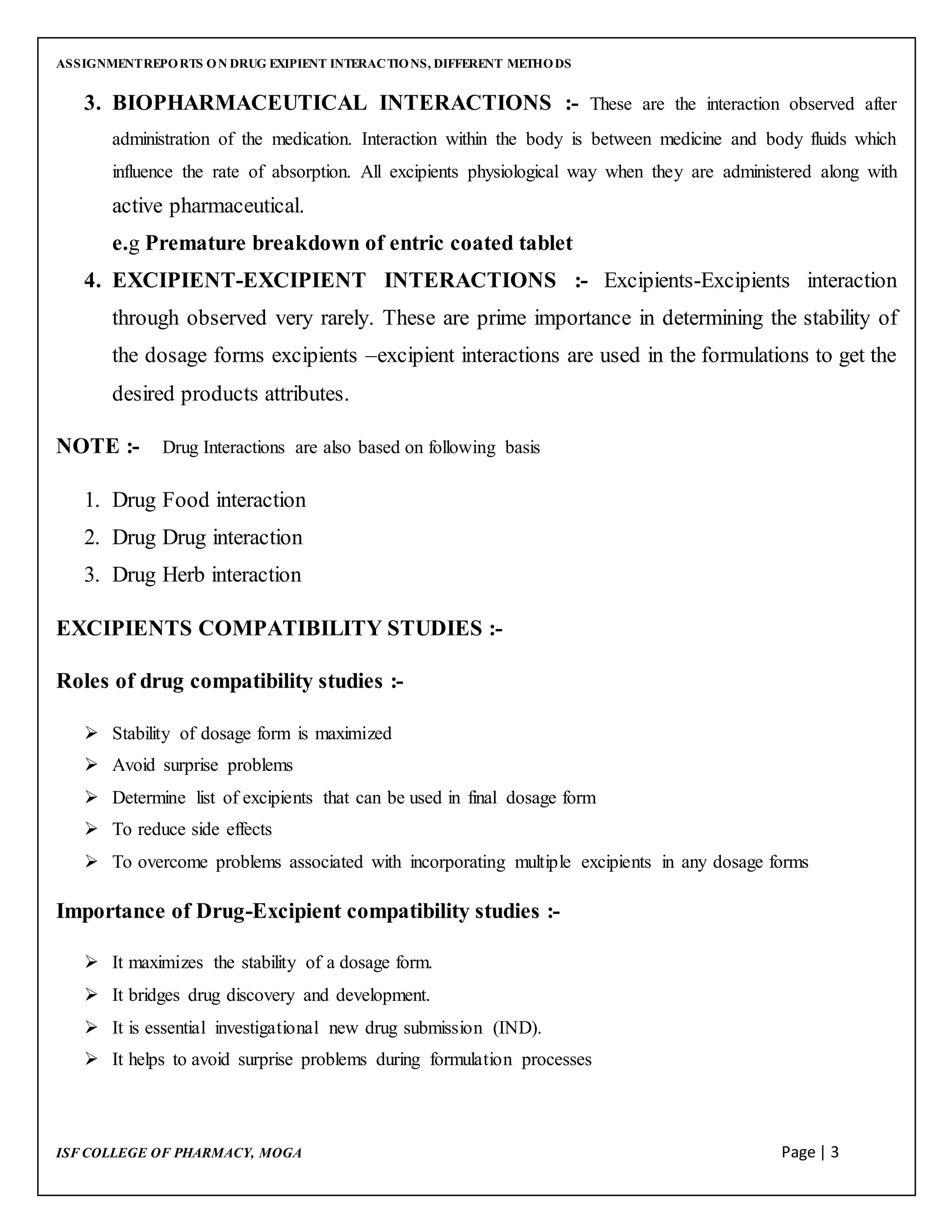 ASSIGNMENTREPORTS ON DRUG EXIPIENT INTERACTIONS, DIFFERENT METHODS
ISF COLLEGE OF PHARMACY, MOGA Page | 3
3. BIOPHARMACEUTICAL INTERACTIONS :- These are the interaction observed after
administration of the medication. Interaction within the body is between medicine and body fluids which
influence the rate of absorption. All excipients physiological way when they are administered along with
active pharmaceutical.
e.g Premature breakdown of entric coated tablet
4. EXCIPIENT-EXCIPIENT INTERACTIONS :- Excipients-Excipients interaction
through observed very rarely. These are prime importance in determining the stability of
the dosage forms excipients –excipient interactions are used in the formulations to get the
desired products attributes.
NOTE :- Drug Interactions are also based on following basis
1. Drug Food interaction
2. Drug Drug interaction
3. Drug Herb interaction
EXCIPIENTS COMPATIBILITY STUDIES :-
Roles of drug compatibility studies :-
 Stability of dosage form is maximized
 Avoid surprise problems
 Determine list of excipients that can be used in final dosage form
 To reduce side effects
 To overcome problems associated with incorporating multiple excipients in any dosage forms
Importance of Drug-Excipient compatibility studies :-
 It maximizes the stability of a dosage form.
 It bridges drug discovery and development.
 It is essential investigational new drug submission (IND).
 It helps to avoid surprise problems during formulation processes
 