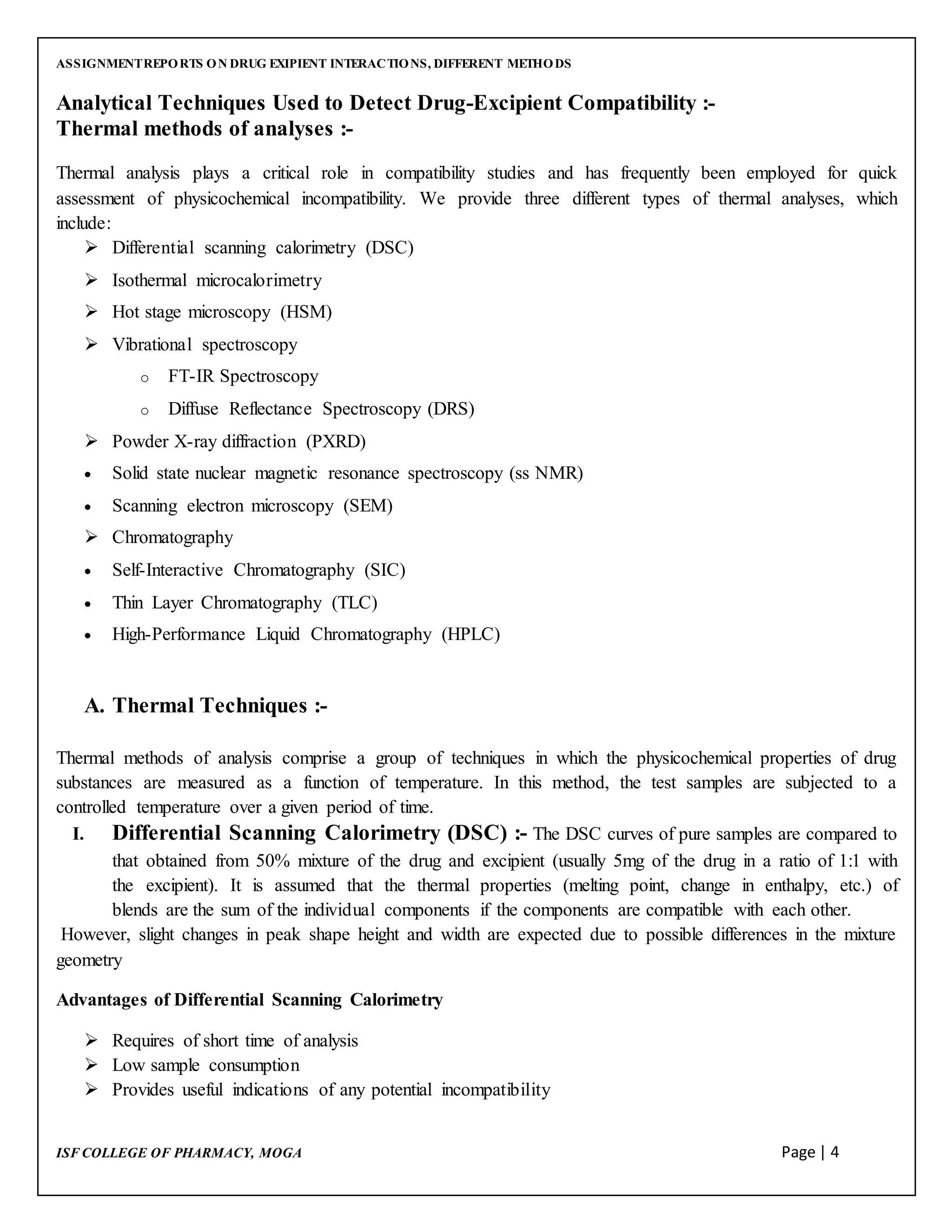 ASSIGNMENTREPORTS ON DRUG EXIPIENT INTERACTIONS, DIFFERENT METHODS
ISF COLLEGE OF PHARMACY, MOGA Page | 4
Analytical Techniques Used to Detect Drug-Excipient Compatibility :-
Thermal methods of analyses :-
Thermal analysis plays a critical role in compatibility studies and has frequently been employed for quick
assessment of physicochemical incompatibility. We provide three different types of thermal analyses, which
include:
 Differential scanning calorimetry (DSC)
 Isothermal microcalorimetry
 Hot stage microscopy (HSM)
 Vibrational spectroscopy
o FT-IR Spectroscopy
o Diffuse Reflectance Spectroscopy (DRS)
 Powder X-ray diffraction (PXRD)
 Solid state nuclear magnetic resonance spectroscopy (ss NMR)
 Scanning electron microscopy (SEM)
 Chromatography
 Self-Interactive Chromatography (SIC)
 Thin Layer Chromatography (TLC)
 High-Performance Liquid Chromatography (HPLC)
A. Thermal Techniques :-
Thermal methods of analysis comprise a group of techniques in which the physicochemical properties of drug
substances are measured as a function of temperature. In this method, the test samples are subjected to a
controlled temperature over a given period of time.
I. Differential Scanning Calorimetry (DSC) :- The DSC curves of pure samples are compared to
that obtained from 50% mixture of the drug and excipient (usually 5mg of the drug in a ratio of 1:1 with
the excipient). It is assumed that the thermal properties (melting point, change in enthalpy, etc.) of
blends are the sum of the individual components if the components are compatible with each other.
However, slight changes in peak shape height and width are expected due to possible differences in the mixture
geometry
Advantages of Differential Scanning Calorimetry
 Requires of short time of analysis
 Low sample consumption
 Provides useful indications of any potential incompatibility
 