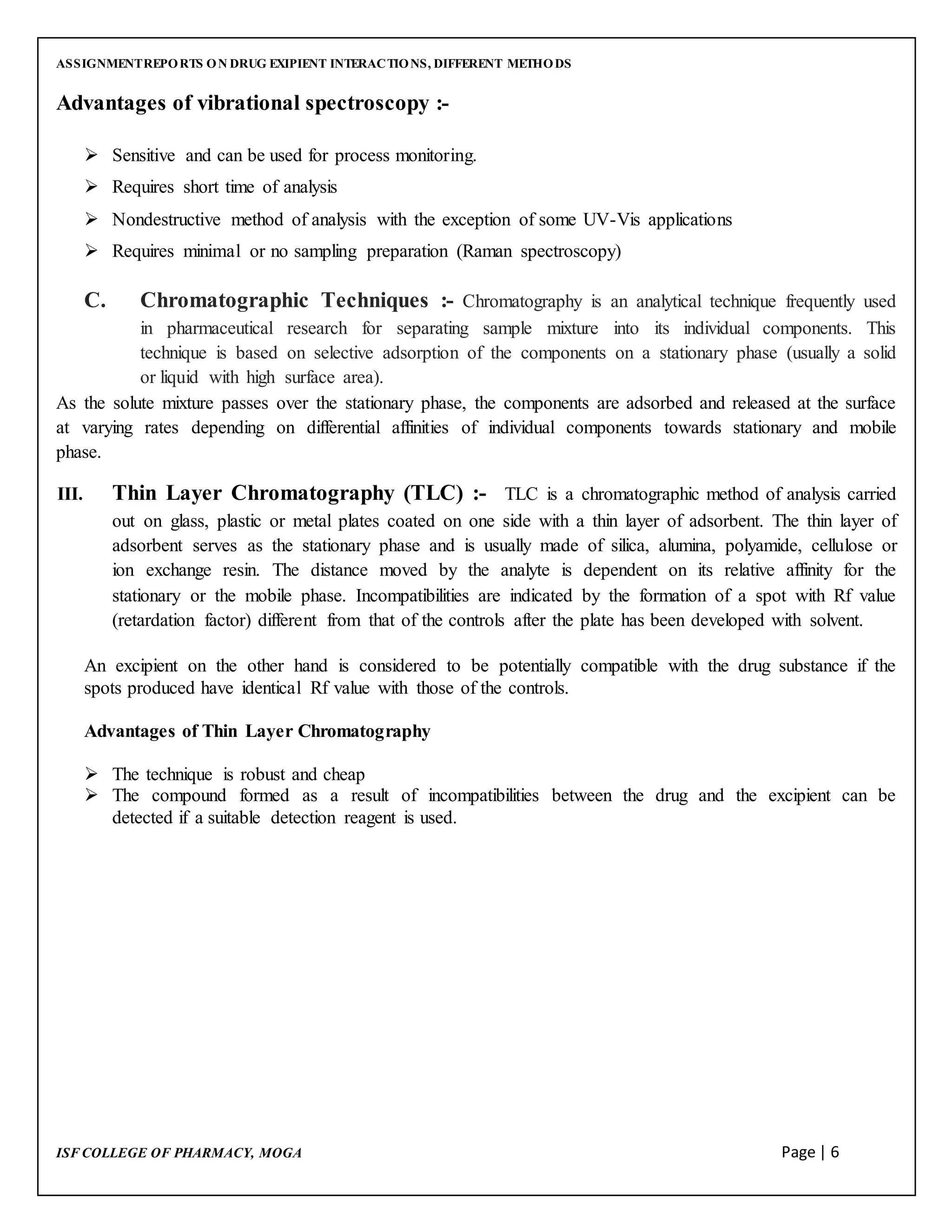 ASSIGNMENTREPORTS ON DRUG EXIPIENT INTERACTIONS, DIFFERENT METHODS
ISF COLLEGE OF PHARMACY, MOGA Page | 6
Advantages of vibrational spectroscopy :-
 Sensitive and can be used for process monitoring.
 Requires short time of analysis
 Nondestructive method of analysis with the exception of some UV-Vis applications
 Requires minimal or no sampling preparation (Raman spectroscopy)
C. Chromatographic Techniques :- Chromatography is an analytical technique frequently used
in pharmaceutical research for separating sample mixture into its individual components. This
technique is based on selective adsorption of the components on a stationary phase (usually a solid
or liquid with high surface area).
As the solute mixture passes over the stationary phase, the components are adsorbed and released at the surface
at varying rates depending on differential affinities of individual components towards stationary and mobile
phase.
III. Thin Layer Chromatography (TLC) :- TLC is a chromatographic method of analysis carried
out on glass, plastic or metal plates coated on one side with a thin layer of adsorbent. The thin layer of
adsorbent serves as the stationary phase and is usually made of silica, alumina, polyamide, cellulose or
ion exchange resin. The distance moved by the analyte is dependent on its relative affinity for the
stationary or the mobile phase. Incompatibilities are indicated by the formation of a spot with Rf value
(retardation factor) different from that of the controls after the plate has been developed with solvent.
An excipient on the other hand is considered to be potentially compatible with the drug substance if the
spots produced have identical Rf value with those of the controls.
Advantages of Thin Layer Chromatography
 The technique is robust and cheap
 The compound formed as a result of incompatibilities between the drug and the excipient can be
detected if a suitable detection reagent is used.
 