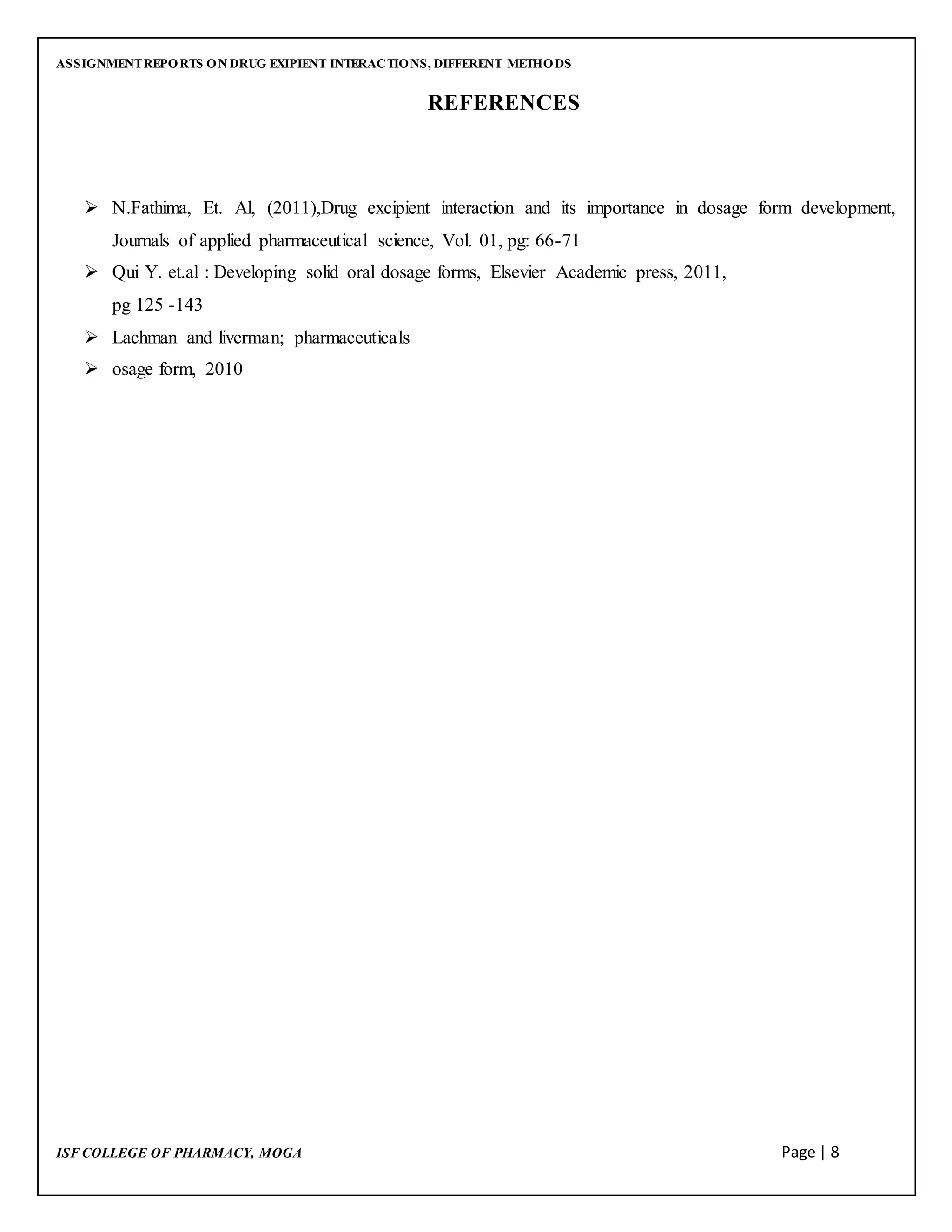 ASSIGNMENTREPORTS ON DRUG EXIPIENT INTERACTIONS, DIFFERENT METHODS
ISF COLLEGE OF PHARMACY, MOGA Page | 8
REFERENCES
 N.Fathima, Et. Al, (2011),Drug excipient interaction and its importance in dosage form development,
Journals of applied pharmaceutical science, Vol. 01, pg: 66-71
 Qui Y. et.al : Developing solid oral dosage forms, Elsevier Academic press, 2011,
pg 125 -143
 Lachman and liverman; pharmaceuticals
 osage form, 2010
 
