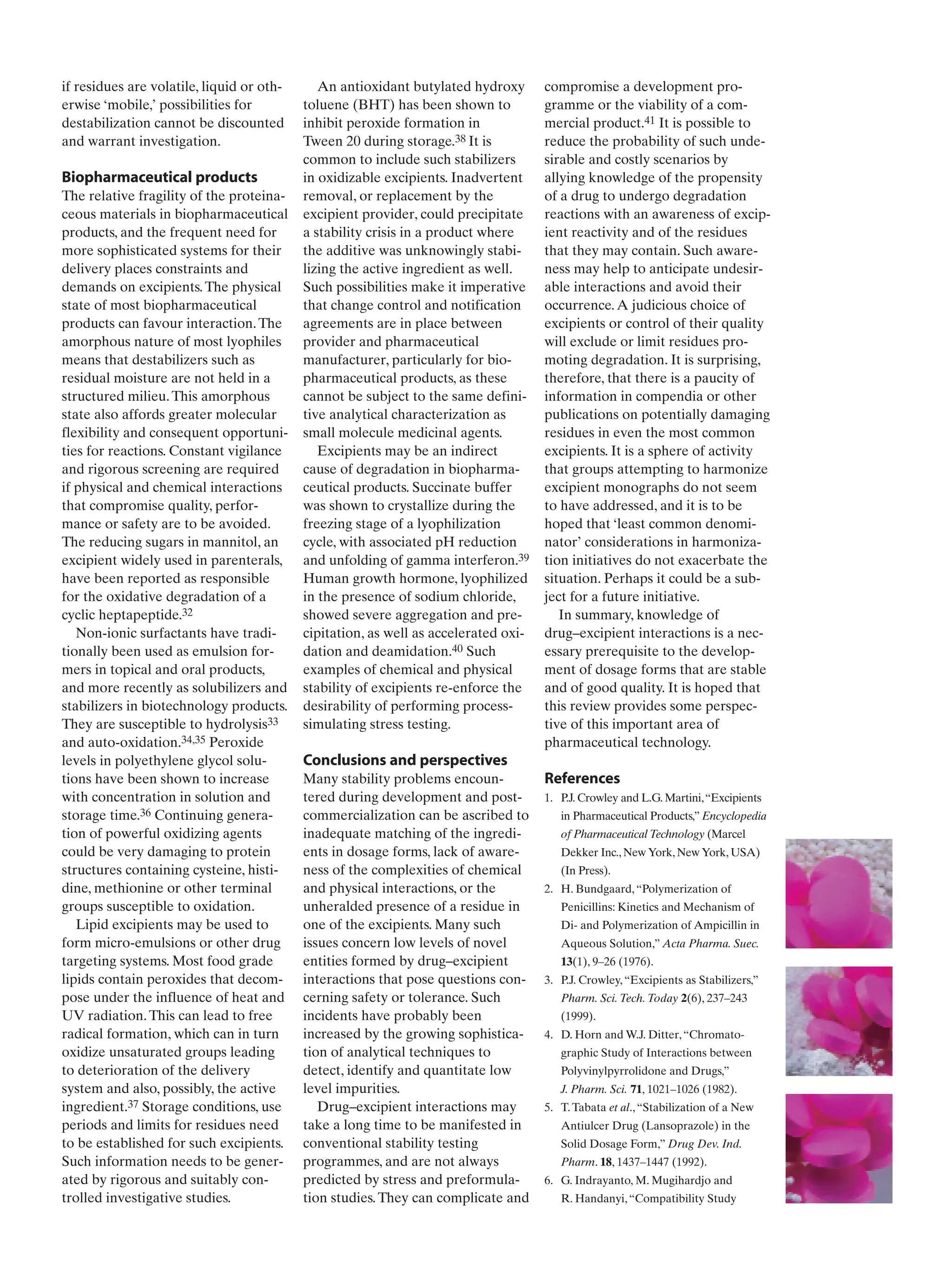 if residues are volatile, liquid or oth-
erwise ‘mobile,’ possibilities for
destabilization cannot be discounted
and warrant investigation.
Biopharmaceutical products
The relative fragility of the proteina-
ceous materials in biopharmaceutical
products, and the frequent need for
more sophisticated systems for their
delivery places constraints and
demands on excipients.The physical
state of most biopharmaceutical
products can favour interaction.The
amorphous nature of most lyophiles
means that destabilizers such as
residual moisture are not held in a
structured milieu.This amorphous
state also affords greater molecular
flexibility and consequent opportuni-
ties for reactions. Constant vigilance
and rigorous screening are required
if physical and chemical interactions
that compromise quality, perfor-
mance or safety are to be avoided.
The reducing sugars in mannitol, an
excipient widely used in parenterals,
have been reported as responsible
for the oxidative degradation of a
cyclic heptapeptide.32
Non-ionic surfactants have tradi-
tionally been used as emulsion for-
mers in topical and oral products,
and more recently as solubilizers and
stabilizers in biotechnology products.
They are susceptible to hydrolysis33
and auto-oxidation.34,35 Peroxide
levels in polyethylene glycol solu-
tions have been shown to increase
with concentration in solution and
storage time.36 Continuing genera-
tion of powerful oxidizing agents
could be very damaging to protein
structures containing cysteine, histi-
dine, methionine or other terminal
groups susceptible to oxidation.
Lipid excipients may be used to
form micro-emulsions or other drug
targeting systems. Most food grade
lipids contain peroxides that decom-
pose under the influence of heat and
UV radiation.This can lead to free
radical formation, which can in turn
oxidize unsaturated groups leading
to deterioration of the delivery
system and also, possibly, the active
ingredient.37 Storage conditions, use
periods and limits for residues need
to be established for such excipients.
Such information needs to be gener-
ated by rigorous and suitably con-
trolled investigative studies.
An antioxidant butylated hydroxy
toluene (BHT) has been shown to
inhibit peroxide formation in
Tween 20 during storage.38 It is
common to include such stabilizers
in oxidizable excipients. Inadvertent
removal, or replacement by the
excipient provider, could precipitate
a stability crisis in a product where
the additive was unknowingly stabi-
lizing the active ingredient as well.
Such possibilities make it imperative
that change control and notification
agreements are in place between
provider and pharmaceutical
manufacturer, particularly for bio-
pharmaceutical products, as these
cannot be subject to the same defini-
tive analytical characterization as
small molecule medicinal agents.
Excipients may be an indirect
cause of degradation in biopharma-
ceutical products. Succinate buffer
was shown to crystallize during the
freezing stage of a lyophilization
cycle, with associated pH reduction
and unfolding of gamma interferon.39
Human growth hormone, lyophilized
in the presence of sodium chloride,
showed severe aggregation and pre-
cipitation, as well as accelerated oxi-
dation and deamidation.40 Such
examples of chemical and physical
stability of excipients re-enforce the
desirability of performing process-
simulating stress testing.
Conclusions and perspectives
Many stability problems encoun-
tered during development and post-
commercialization can be ascribed to
inadequate matching of the ingredi-
ents in dosage forms, lack of aware-
ness of the complexities of chemical
and physical interactions, or the
unheralded presence of a residue in
one of the excipients. Many such
issues concern low levels of novel
entities formed by drug–excipient
interactions that pose questions con-
cerning safety or tolerance. Such
incidents have probably been
increased by the growing sophistica-
tion of analytical techniques to
detect, identify and quantitate low
level impurities.
Drug–excipient interactions may
take a long time to be manifested in
conventional stability testing
programmes, and are not always
predicted by stress and preformula-
tion studies.They can complicate and
compromise a development pro-
gramme or the viability of a com-
mercial product.41 It is possible to
reduce the probability of such unde-
sirable and costly scenarios by
allying knowledge of the propensity
of a drug to undergo degradation
reactions with an awareness of excip-
ient reactivity and of the residues
that they may contain. Such aware-
ness may help to anticipate undesir-
able interactions and avoid their
occurrence.A judicious choice of
excipients or control of their quality
will exclude or limit residues pro-
moting degradation. It is surprising,
therefore, that there is a paucity of
information in compendia or other
publications on potentially damaging
residues in even the most common
excipients. It is a sphere of activity
that groups attempting to harmonize
excipient monographs do not seem
to have addressed, and it is to be
hoped that ‘least common denomi-
nator’ considerations in harmoniza-
tion initiatives do not exacerbate the
situation. Perhaps it could be a sub-
ject for a future initiative.
In summary, knowledge of
drug–excipient interactions is a nec-
essary prerequisite to the develop-
ment of dosage forms that are stable
and of good quality. It is hoped that
this review provides some perspec-
tive of this important area of
pharmaceutical technology.
References
1. P.J. Crowley and L.G. Martini,“Excipients
in Pharmaceutical Products,” Encyclopedia
of Pharmaceutical Technology (Marcel
Dekker Inc., New York, New York, USA)
(In Press).
2. H. Bundgaard,“Polymerization of
Penicillins: Kinetics and Mechanism of
Di- and Polymerization of Ampicillin in
Aqueous Solution,” Acta Pharma. Suec.
13(1), 9–26 (1976).
3. P.J. Crowley,“Excipients as Stabilizers,”
Pharm. Sci.Tech.Today 2(6), 237–243
(1999).
4. D. Horn and W.J. Ditter,“Chromato-
graphic Study of Interactions between
Polyvinylpyrrolidone and Drugs,”
J. Pharm. Sci. 71, 1021–1026 (1982).
5. T.Tabata et al.,“Stabilization of a New
Antiulcer Drug (Lansoprazole) in the
Solid Dosage Form,” Drug Dev. Ind.
Pharm. 18, 1437–1447 (1992).
6. G. Indrayanto, M. Mugihardjo and
R. Handanyi,“Compatibility Study
 