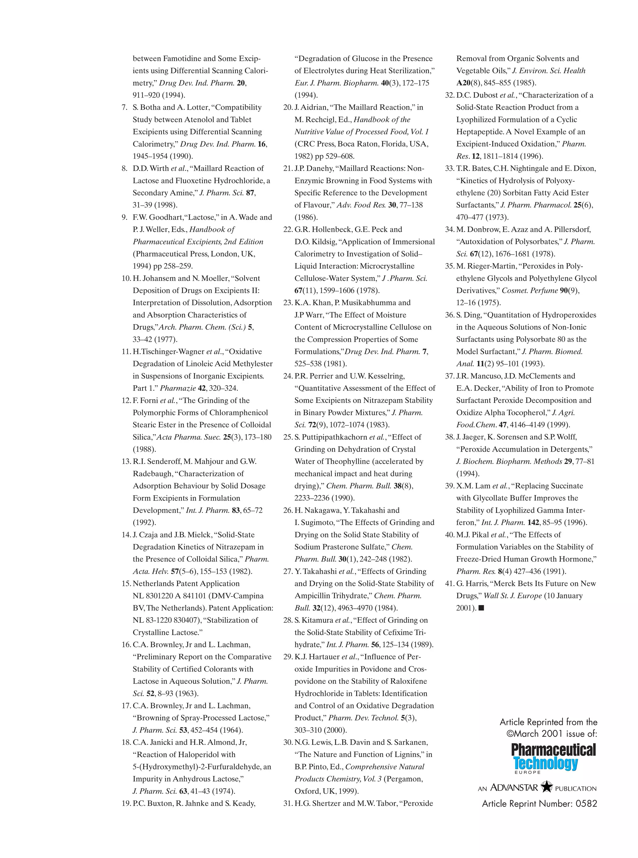 between Famotidine and Some Excip-
ients using Differential Scanning Calori-
metry,” Drug Dev. Ind. Pharm. 20,
911–920 (1994).
7. S. Botha and A. Lotter,“Compatibility
Study between Atenolol and Tablet
Excipients using Differential Scanning
Calorimetry,” Drug Dev. Ind. Pharm. 16,
1945–1954 (1990).
8. D.D.Wirth et al.,“Maillard Reaction of
Lactose and Fluoxetine Hydrochloride, a
Secondary Amine,” J. Pharm. Sci. 87,
31–39 (1998).
9. F.W. Goodhart,“Lactose,” in A.Wade and
P. J.Weller, Eds., Handbook of
Pharmaceutical Excipients, 2nd Edition
(Pharmaceutical Press, London, UK,
1994) pp 258–259.
10. H. Johansem and N. Moeller,“Solvent
Deposition of Drugs on Excipients II:
Interpretation of Dissolution,Adsorption
and Absorption Characteristics of
Drugs,”Arch. Pharm. Chem. (Sci.) 5,
33–42 (1977).
11. H.Tischinger-Wagner et al.,“Oxidative
Degradation of Linoleic Acid Methylester
in Suspensions of Inorganic Excipients.
Part 1.” Pharmazie 42, 320–324.
12. F. Forni et al.,“The Grinding of the
Polymorphic Forms of Chloramphenicol
Stearic Ester in the Presence of Colloidal
Silica,”Acta Pharma. Suec. 25(3), 173–180
(1988).
13. R.I. Senderoff, M. Mahjour and G.W.
Radebaugh,“Characterization of
Adsorption Behaviour by Solid Dosage
Form Excipients in Formulation
Development,” Int. J. Pharm. 83, 65–72
(1992).
14. J. Czaja and J.B. Mielck,“Solid-State
Degradation Kinetics of Nitrazepam in
the Presence of Colloidal Silica,” Pharm.
Acta. Helv. 57(5–6), 155–153 (1982).
15. Netherlands Patent Application
NL 8301220 A 841101 (DMV-Campina
BV,The Netherlands). Patent Application:
NL 83-1220 830407),“Stabilization of
Crystalline Lactose.”
16. C.A. Brownley, Jr and L. Lachman,
“Preliminary Report on the Comparative
Stability of Certified Colorants with
Lactose in Aqueous Solution,” J. Pharm.
Sci. 52, 8–93 (1963).
17. C.A. Brownley, Jr and L. Lachman,
“Browning of Spray-Processed Lactose,”
J. Pharm. Sci. 53, 452–454 (1964).
18. C.A. Janicki and H.R.Almond, Jr,
“Reaction of Haloperidol with
5-(Hydroxymethyl)-2-Furfuraldehyde, an
Impurity in Anhydrous Lactose,”
J. Pharm. Sci. 63, 41–43 (1974).
19. P.C. Buxton, R. Jahnke and S. Keady,
“Degradation of Glucose in the Presence
of Electrolytes during Heat Sterilization,”
Eur. J. Pharm. Biopharm. 40(3), 172–175
(1994).
20. J.Aidrian,“The Maillard Reaction,” in
M. Rechcigl, Ed., Handbook of the
Nutritive Value of Processed Food,Vol. 1
(CRC Press, Boca Raton, Florida, USA,
1982) pp 529–608.
21. J.P. Danehy,“Maillard Reactions: Non-
Enzymic Browning in Food Systems with
Specific Reference to the Development
of Flavour,” Adv. Food Res. 30, 77–138
(1986).
22. G.R. Hollenbeck, G.E. Peck and
D.O. Kildsig,“Application of Immersional
Calorimetry to Investigation of Solid–
Liquid Interaction: Microcrystalline
Cellulose-Water System,” J .Pharm. Sci.
67(11), 1599–1606 (1978).
23. K.A. Khan, P. Musikabhumma and
J.P Warr,“The Effect of Moisture
Content of Microcrystalline Cellulose on
the Compression Properties of Some
Formulations,”Drug Dev. Ind. Pharm. 7,
525–538 (1981).
24. P.R. Perrier and U.W. Kesselring,
“Quantitative Assessment of the Effect of
Some Excipients on Nitrazepam Stability
in Binary Powder Mixtures,” J. Pharm.
Sci. 72(9), 1072–1074 (1983).
25. S. Puttipipathkachorn et al.,“Effect of
Grinding on Dehydration of Crystal
Water of Theophylline (accelerated by
mechanical impact and heat during
drying),” Chem. Pharm. Bull. 38(8),
2233–2236 (1990).
26. H. Nakagawa,Y.Takahashi and
I. Sugimoto,“The Effects of Grinding and
Drying on the Solid State Stability of
Sodium Prasterone Sulfate,” Chem.
Pharm. Bull. 30(1), 242–248 (1982).
27. Y.Takahashi et al.,“Effects of Grinding
and Drying on the Solid-State Stability of
Ampicillin Trihydrate,” Chem. Pharm.
Bull. 32(12), 4963–4970 (1984).
28. S. Kitamura et al.,“Effect of Grinding on
the Solid-State Stability of Cefixime Tri-
hydrate,” Int. J. Pharm. 56, 125–134 (1989).
29. K.J. Hartauer et al.,“Influence of Per-
oxide Impurities in Povidone and Cros-
povidone on the Stability of Raloxifene
Hydrochloride in Tablets: Identification
and Control of an Oxidative Degradation
Product,” Pharm. Dev.Technol. 5(3),
303–310 (2000).
30. N.G. Lewis, L.B. Davin and S. Sarkanen,
“The Nature and Function of Lignins,” in
B.P. Pinto, Ed., Comprehensive Natural
Products Chemistry,Vol. 3 (Pergamon,
Oxford, UK, 1999).
31. H.G. Shertzer and M.W.Tabor,“Peroxide
Removal from Organic Solvents and
Vegetable Oils,” J. Environ. Sci. Health
A20(8), 845–855 (1985).
32. D.C. Dubost et al.,“Characterization of a
Solid-State Reaction Product from a
Lyophilized Formulation of a Cyclic
Heptapeptide.A Novel Example of an
Excipient-Induced Oxidation,” Pharm.
Res. 12, 1811–1814 (1996).
33. T.R. Bates, C.H. Nightingale and E. Dixon,
“Kinetics of Hydrolysis of Polyoxy-
ethylene (20) Sorbitan Fatty Acid Ester
Surfactants,” J. Pharm. Pharmacol. 25(6),
470–477 (1973).
34. M. Donbrow, E.Azaz and A. Pillersdorf,
“Autoxidation of Polysorbates,” J. Pharm.
Sci. 67(12), 1676–1681 (1978).
35. M. Rieger-Martin,“Peroxides in Poly-
ethylene Glycols and Polyethylene Glycol
Derivatives,” Cosmet. Perfume 90(9),
12–16 (1975).
36. S. Ding,“Quantitation of Hydroperoxides
in the Aqueous Solutions of Non-Ionic
Surfactants using Polysorbate 80 as the
Model Surfactant,” J. Pharm. Biomed.
Anal. 11(2) 95–101 (1993).
37. J.R. Mancuso, J.D. McClements and
E.A. Decker,“Ability of Iron to Promote
Surfactant Peroxide Decomposition and
Oxidize Alpha Tocopherol,” J.Agri.
Food.Chem. 47, 4146–4149 (1999).
38. J. Jaeger, K. Sorensen and S.P.Wolff,
“Peroxide Accumulation in Detergents,”
J. Biochem. Biopharm. Methods 29, 77–81
(1994).
39. X.M. Lam et al.,“Replacing Succinate
with Glycollate Buffer Improves the
Stability of Lyophilized Gamma Inter-
feron,” Int. J. Pharm. 142, 85–95 (1996).
40. M.J. Pikal et al.,“The Effects of
Formulation Variables on the Stability of
Freeze-Dried Human Growth Hormone,”
Pharm. Res. 8(4) 427–436 (1991).
41. G. Harris,“Merck Bets Its Future on New
Drugs,” Wall St. J. Europe (10 January
2001). ■
Article Reprinted from the
©March 2001 issue of:
Article Reprint Number: 0582
 