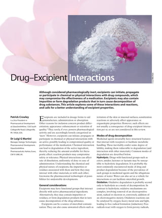 DRUG–EXCIPIENT INTERACTIONS
Excipients are included in dosage forms to aid
manufacture, administration or absorption.
Other reasons for inclusion concern product differ-
entiation, appearance enhancement or retention of
quality.1 They rarely, if ever, possess pharmacological
activity and are accordingly loosely categorized as
‘inert.’ However, excipients can initiate, propagate or
participate in chemical or physical interactions with
an active, possibly leading to compromised quality or
performance of the medication. Chemical interaction
can lead to degradation of the active ingredient,
thereby reducing the amount available for thera-
peutic effect; reaction products may compromise
safety or tolerance. Physical interactions can affect
rate of dissolution, uniformity of dose or ease of
administration. Understanding the chemical and
physical nature of excipients, the impurities or
residues associated with them and how they may
interact with other materials, or with each other,
forewarns the pharmaceutical technologist of possi-
bilities for undesirable developments.
General considerations
Excipients may have functional groups that interact
directly with active pharmaceutical ingredients.
Alternatively, they may contain impurities or
residues, or form degradation products that in turn
cause decomposition of the drug substance.
Excipients can be a source of microbial contami-
nation.They can also cause unwanted effects such as
irritation of the skin or mucosal surfaces, sensitization
reactions or adversely affect appearance or
organoleptic properties. However, such effects are
not usually a consequence of drug–excipient interac-
tion per se, so are not considered in this review.
Modes of drug decomposition
Medicinal agents invariably have structural features
that interact with receptors or facilitate metabolic
handling.These inevitably confer some degree of
lability, making them vulnerable to degradation (and
interaction with other materials). Common modes of
degradation are described below.
Hydrolysis. Drugs with functional groups such as
esters, amides, lactones or lactams may be suscep-
tible to hydrolytic degradation. It is probably the
most commonly encountered mode of drug and
product degradation because of the prevalence of
such groups in medicinal agents and the ubiquitous
nature of water.Water can also act as a vehicle for
interactions or can facilitate microbial growth.
Oxidation. Oxidative degradation is probably second
only to hydrolysis as a mode of decomposition. In
contrast to hydrolysis, oxidative mechanisms are
complex, involving removal of an electropositive
atom, radical or electron or, conversely, addition of
an electronegative moiety. Oxidation reactions can
be catalysed by oxygen, heavy metal ions and light,
leading to free radical formation (induction). Free
radicals react with oxygen to form peroxy radicals,
Although considered pharmacologically inert, excipients can initiate, propagate
or participate in chemical or physical interactions with drug compounds, which
may compromise the effectiveness of a medication. Excipients may also contain
impurities or form degradation products that in turn cause decomposition of
drug substances.This article explores some of these interactions and reactions,
and calls for a better understanding of excipient properties.
Patrick Crowley
is a Vice President in
Pharmaceutical Development
at GlaxoSmithKline, 1250 South
Collegeville Road, Collegeville,
PA 19426, USA.
Dr Luigi G Martini
Manager, Stategic Technologies.
Pharmaceutical Development,
GlaxoSmithKline
Pharmaceuticals, Harlow, Essex,
CM19 5AW, UK.
Drug–Excipient Interactions
imageMikeDean
 