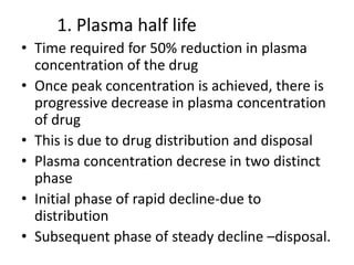 1. Plasma half life
• Time required for 50% reduction in plasma
concentration of the drug
• Once peak concentration is achieved, there is
progressive decrease in plasma concentration
of drug
• This is due to drug distribution and disposal
• Plasma concentration decrese in two distinct
phase
• Initial phase of rapid decline-due to
distribution
• Subsequent phase of steady decline –disposal.
 