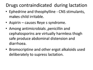 Drugs contraindicated during lactation
• Ephedrine and theophylline - CNS stimulants,
makes child irritable.
• Aspirin – causes Reye s syndrome.
• Among antimicrobials ,penicillin and
cephalosporins are virtually harmless thogh
safe produce abdominal distension and
diarrhoea.
• Bromocriptine and other ergot alkaloids used
deliberately to supress lactation.
 