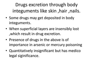 Drugs excretion through body
integuments like skin ,hair ,nails.
• Some drugs may get deposited in body
integuments.
• When superficial layers are insensibly lost
,which result in drug excretion.
• Presence of drugs in the above is of
importance in arsenic or mercury poisoning
• Quantitatively insignificant but has medico
legal siginificance.
 