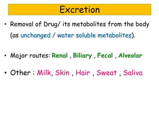 • Removal of Drug/ its metabolites from the body
(as unchanged / water soluble metabolites).
• Major routes: Renal , Biliary , Fecal , Alveolar
• Other : Milk, Skin , Hair , Sweat , Saliva
Excretion
 