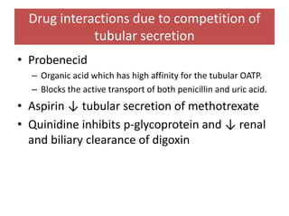 Drug interactions due to competition of
tubular secretion
• Probenecid
– Organic acid which has high affinity for the tubular OATP.
– Blocks the active transport of both penicillin and uric acid.
• Aspirin ↓ tubular secretion of methotrexate
• Quinidine inhibits p-glycoprotein and ↓ renal
and biliary clearance of digoxin
 