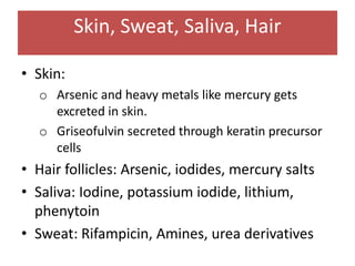 Skin, Sweat, Saliva, Hair
• Skin:
o Arsenic and heavy metals like mercury gets
excreted in skin.
o Griseofulvin secreted through keratin precursor
cells
• Hair follicles: Arsenic, iodides, mercury salts
• Saliva: Iodine, potassium iodide, lithium,
phenytoin
• Sweat: Rifampicin, Amines, urea derivatives
 