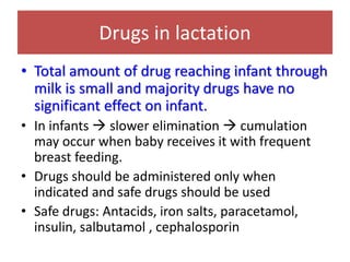 Drugs in lactation
• Total amount of drug reaching infant through
milk is small and majority drugs have no
significant effect on infant.
• In infants → slower elimination → cumulation
may occur when baby receives it with frequent
breast feeding.
• Drugs should be administered only when
indicated and safe drugs should be used
• Safe drugs: Antacids, iron salts, paracetamol,
insulin, salbutamol , cephalosporin
 
