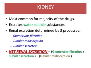 KIDNEY
• Most common for majority of the drugs.
• Excretes water soluble substances.
• Renal excretion determined by 3 processes:
– Glomerular filtration
– Tubular reabsorption
– Tubular secretion
• NET RENAL EXCRETION = (Glomerular filtration +
Tubular secretion ) – (tubular reabsorption )
 