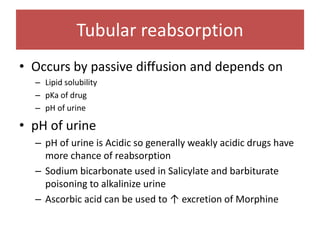 Tubular reabsorption
• Occurs by passive diffusion and depends on
– Lipid solubility
– pKa of drug
– pH of urine
• pH of urine
– pH of urine is Acidic so generally weakly acidic drugs have
more chance of reabsorption
– Sodium bicarbonate used in Salicylate and barbiturate
poisoning to alkalinize urine
– Ascorbic acid can be used to ↑ excretion of Morphine
 