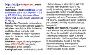 Digoxin(di-jox-in)High Alert! Lanoxin,             1 full minute prior to administering. Withhold
Lanoxicaps                                         dose and notify physician if pulse is <60
Route/Dosage (Adult):Initial Dose-several          (adult). Immediately report any significant
divided doses over a 12-24 hr period- IV 0.5-1     changes in HR, rhythm, or quality of pulse.
mg, PO 0.75-1.5 mg, Maintenance Dose               Evaluate serum electrolyte lvls (potassium,
Tablets-0.125-0.5/day, Gelatin Capsules-0.35-      magnesium, calcium). Observe serum lvl is <
0.5 mg/day                                         0.5-2 ng/mL, evaluate s/s of toxicity (abdominal
Classification: Therapeutic (antiarrhythmic,       pain, anorexia, vomiting, visual disturbances,
inotropics) Pharmacologic (digitalis glycosides)   bradycardia)
Indication: Heart Failure. Atrial fibrillation &   Patient/Family Teaching: Instruct pt. to take
atrial flutter (slows ventricular rate)            medications as directed at the same time each
Action: Increases the force of myocardial          day. Do not d/c medication w/o consulting with
contraction. Increases cardiac output and          a healthcare professional. Teach pt. to take
slows heart rate.                                  pulse and contact healthcare professional prior
Side Effects: fatigue, blurred/green/yellow        to taking medication if pulse is <60>100.
vision, ARRHYTHMIAS, bradycardia,                  Review s/s of toxicity and emphasize
increased risk of falls (geriatric)                theimportance of follow-up exams to determine
Nursing Implication: Monitor apical pulse for      effectiveness and monitor toxicity.
 