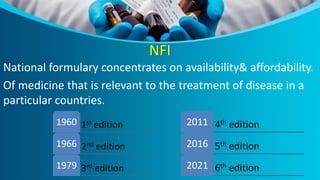 NFI
National formulary concentrates on availability& affordability.
Of medicine that is relevant to the treatment of disease in a
particular countries.
1st edition
1960
2nd edition
1966
3rd edition
1979
4th edition
2011
5th edition
2016
6th edition
2021
 