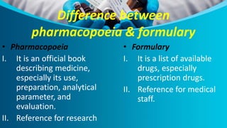 Difference between
pharmacopoeia & formulary
• Pharmacopoeia
I. It is an official book
describing medicine,
especially its use,
preparation, analytical
parameter, and
evaluation.
II. Reference for research
• Formulary
I. It is a list of available
drugs, especially
prescription drugs.
II. Reference for medical
staff.
 