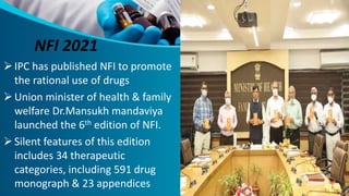 NFI 2021
IPC has published NFI to promote
the rational use of drugs
Union minister of health & family
welfare Dr.Mansukh mandaviya
launched the 6th edition of NFI.
Silent features of this edition
includes 34 therapeutic
categories, including 591 drug
monograph & 23 appendices
 