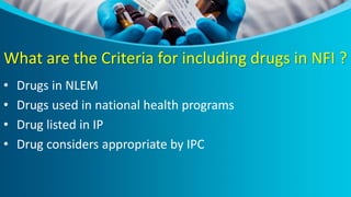 What are the Criteria for including drugs in NFI ?
• Drugs in NLEM
• Drugs used in national health programs
• Drug listed in IP
• Drug considers appropriate by IPC
 