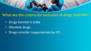 What are the criteria for exclusion of drugs from NFI?
• Drugs banned in India
• Obsolete drugs
• Drugs consider inappropriate by IPC
 