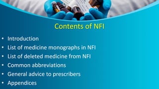 Contents of NFI
• Introduction
• List of medicine monographs in NFI
• List of deleted medicine from NFI
• Common abbreviations
• General advice to prescribers
• Appendices
 