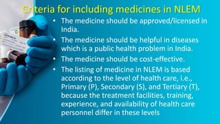 Criteria for including medicines in NLEM
• The medicine should be approved/licensed in
India.
• The medicine should be helpful in diseases
which is a public health problem in India.
• The medicine should be cost-effective.
• The listing of medicine in NLEM is based
according to the level of health care, i.e.,
Primary (P), Secondary (S), and Tertiary (T),
because the treatment facilities, training,
experience, and availability of health care
personnel differ in these levels
 