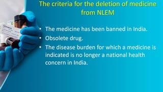 The criteria for the deletion of medicine
from NLEM
• The medicine has been banned in India.
• Obsolete drug.
• The disease burden for which a medicine is
indicated is no longer a national health
concern in India.
 
