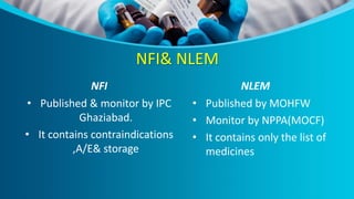 NFI& NLEM
NFI
• Published & monitor by IPC
Ghaziabad.
• It contains contraindications
,A/E& storage
NLEM
• Published by MOHFW
• Monitor by NPPA(MOCF)
• It contains only the list of
medicines
 