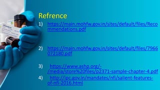 Refrence
1) https://main.mohfw.gov.in/sites/default/files/Reco
mmendations.pdf
2) https://main.mohfw.gov.in/sites/default/files/7966
072180.pdf
3) https://www.ashp.org/-
/media/store%20files/p2371-sample-chapter-4.pdf
4) http://ipc.gov.in/mandates/nfi/salient-features-
of-nfi-2016.html
 