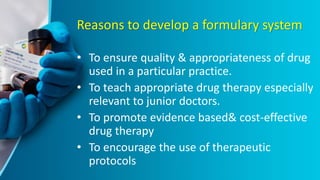 Reasons to develop a formulary system
• To ensure quality & appropriateness of drug
used in a particular practice.
• To teach appropriate drug therapy especially
relevant to junior doctors.
• To promote evidence based& cost-effective
drug therapy
• To encourage the use of therapeutic
protocols
 