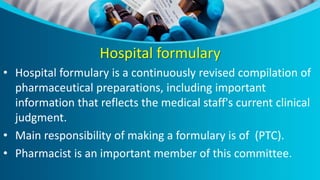 Hospital formulary
• Hospital formulary is a continuously revised compilation of
pharmaceutical preparations, including important
information that reflects the medical staff's current clinical
judgment.
• Main responsibility of making a formulary is of (PTC).
• Pharmacist is an important member of this committee.
 