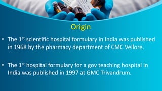 Origin
• The 1st scientific hospital formulary in India was published
in 1968 by the pharmacy department of CMC Vellore.
• The 1st hospital formulary for a gov teaching hospital in
India was published in 1997 at GMC Trivandrum.
 