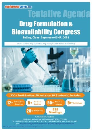 http://drugformulation-bioavailability.pharmaceuticalconferences.com/
Conference Secretariat
2360 Corporate Circle, Suite 400 Henderson, NV 89074-7722, USA
Tel: +1-888-843-8169, Fax: +1-650-618-1417, Ph: +1-650-268-9744, Toll free: +1-800-216-6499
Email: drugformulation@conferenceseries.com, drugformulation@conferenceseries.net
Tentative Agenda
Theme: Advanced Drug Formulation perspectives for Comprehensive Bioavailability
http://drugformulation-bioavailability.pharmaceuticalconferences.com/
300+ Participation (70 Industry: 30 Academia) includes
12+ Interactive
Sessions 50+ Plenary
Lectures5+ Keynote
Lectures
20+ Exhibitors B2B
Meetings
5+ Workshops
conferenceseries.com
Drug Formulation &
Bioavailability Congress
Beijing, China September 05-07, 2016
 