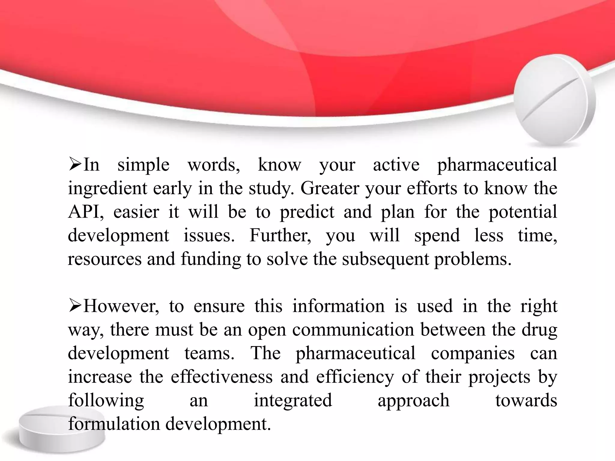 In simple words, know your active pharmaceutical
ingredient early in the study. Greater your efforts to know the
API, easier it will be to predict and plan for the potential
development issues. Further, you will spend less time,
resources and funding to solve the subsequent problems.
However, to ensure this information is used in the right
way, there must be an open communication between the drug
development teams. The pharmaceutical companies can
increase the effectiveness and efficiency of their projects by
following an integrated approach towards
formulation development.