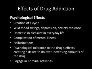 Effects of Drug Addiction
Psychological Effects
• Creation of a cycle
• Wild mood swings, depression, anxiety, violence
• Decrease in pleasure in everyday life
• Complication of mental illness
• Hallucinations
• Psychological tolerance to the drug's effects
creating a desire to do ever-increasing amounts of
the drug
• Engage in Criminal activities
 