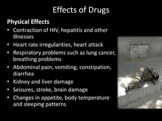 Effects of Drugs
Physical Effects
• Contraction of HIV, hepatitis and other
illnesses
• Heart rate irregularities, heart attack
• Respiratory problems such as lung cancer,
breathing problems
• Abdominal pain, vomiting, constipation,
diarrhea
• Kidney and liver damage
• Seizures, stroke, brain damage
• Changes in appetite, body temperature
and sleeping patterns
 