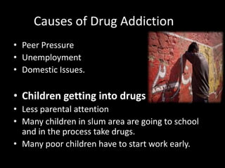 Causes of Drug Addiction
• Peer Pressure
• Unemployment
• Domestic Issues.
• Children getting into drugs
• Less parental attention
• Many children in slum area are going to school
and in the process take drugs.
• Many poor children have to start work early.
 