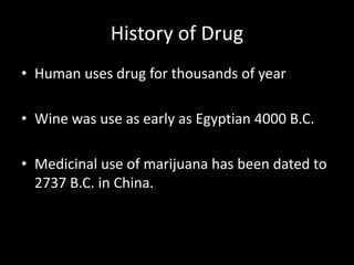 History of Drug
• Human uses drug for thousands of year
• Wine was use as early as Egyptian 4000 B.C.
• Medicinal use of marijuana has been dated to
2737 B.C. in China.
 