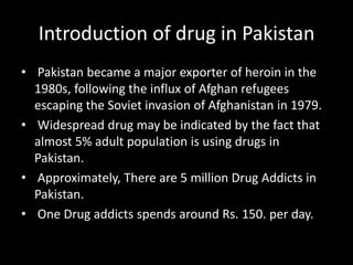 Introduction of drug in Pakistan
• Pakistan became a major exporter of heroin in the
1980s, following the influx of Afghan refugees
escaping the Soviet invasion of Afghanistan in 1979.
• Widespread drug may be indicated by the fact that
almost 5% adult population is using drugs in
Pakistan.
• Approximately, There are 5 million Drug Addicts in
Pakistan.
• One Drug addicts spends around Rs. 150. per day.
 
