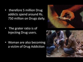 • therefore 5 million Drug
addicts spend around Rs.
750 million on Drugs daily.
• The grater ratio is of
Injecting Drug users.
• Woman are also becoming
a victim of Drug Addiction
 