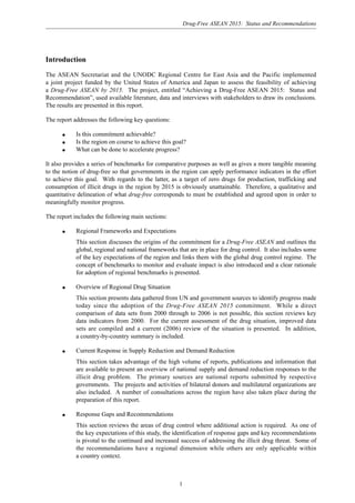 Drug-Free ASEAN 2015: Status and Recommendations
1
Introduction
The ASEAN Secretariat and the UNODC Regional Centre for East Asia and the Pacific implemented
a joint project funded by the United States of America and Japan to assess the feasibility of achieving
a Drug-Free ASEAN by 2015. The project, entitled “Achieving a Drug-Free ASEAN 2015: Status and
Recommendation”, used available literature, data and interviews with stakeholders to draw its conclusions.
The results are presented in this report.
The report addresses the following key questions:
q Is this commitment achievable?
q Is the region on course to achieve this goal?
q What can be done to accelerate progress?
It also provides a series of benchmarks for comparative purposes as well as gives a more tangible meaning
to the notion of drug-free so that governments in the region can apply performance indicators in the effort
to achieve this goal. With regards to the latter, as a target of zero drugs for production, trafficking and
consumption of illicit drugs in the region by 2015 is obviously unattainable. Therefore, a qualitative and
quantitative delineation of what drug-free corresponds to must be established and agreed upon in order to
meaningfully monitor progress.
The report includes the following main sections:
q Regional Frameworks and Expectations
This section discusses the origins of the commitment for a Drug-Free ASEAN and outlines the
global, regional and national frameworks that are in place for drug control. It also includes some
of the key expectations of the region and links them with the global drug control regime. The
concept of benchmarks to monitor and evaluate impact is also introduced and a clear rationale
for adoption of regional benchmarks is presented.
q Overview of Regional Drug Situation
This section presents data gathered from UN and government sources to identify progress made
today since the adoption of the Drug-Free ASEAN 2015 commitment. While a direct
comparison of data sets from 2000 through to 2006 is not possible, this section reviews key
data indicators from 2000. For the current assessment of the drug situation, improved data
sets are compiled and a current (2006) review of the situation is presented. In addition,
a country-by-country summary is included.
q Current Response in Supply Reduction and Demand Reduction
This section takes advantage of the high volume of reports, publications and information that
are available to present an overview of national supply and demand reduction responses to the
illicit drug problem. The primary sources are national reports submitted by respective
governments. The projects and activities of bilateral donors and multilateral organizations are
also included. A number of consultations across the region have also taken place during the
preparation of this report.
q Response Gaps and Recommendations
This section reviews the areas of drug control where additional action is required. As one of
the key expectations of this study, the identification of response gaps and key recommendations
is pivotal to the continued and increased success of addressing the illicit drug threat. Some of
the recommendations have a regional dimension while others are only applicable within
a country context.
 