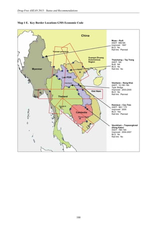 100
Drug-Free ASEAN 2015: Status and Recommendations
Map 1 E. Key Border Locations GMS Economic Code
Muse – Ruili
AADT: 666-NA
Improved: 1997
BLO: No
Rail link: Planned
Thaichaing – Tay Trang
AADT: NA
Built: NA
BLO: No
Rail link: No
Vientiane – Nong Khai
AADT: 10,199 / NA
Type: Bridge
Improved: 2003-2005
BLO: No
Rail link: Planned
Keoneua – Cau Treo
AADT: 962 / 170
Improved: 2005
BLO: Yes
Rail link: Planned
Veunkham – Trapeangkreal
(Dong Kalor)
AADT: 788 / NA
Improved: 2004-2007
BLO: No
Rail link: No
 