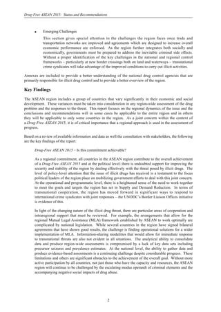 2
Drug-Free ASEAN 2015: Status and Recommendations
q Emerging Challenges
This section gives special attention to the challenges the region faces once trade and
transportation networks are improved and agreements which are designed to increase overall
economic performance are enforced. As the region further integrates both socially and
economically, governments must be prepared to address the inevitable criminal side effects.
Without a proper identification of the key challenges in the national and regional control
frameworks – particularly at new border crossings both on land and waterways – transnational
crime syndicates will take advantage of the improved conditions to carry out illicit activities.
Annexes are included to provide a better understanding of the national drug control agencies that are
primarily responsible for illicit drug control and to provide a better overview of the region.
Key Findings
The ASEAN region includes a group of countries that vary significantly in their economic and social
development. These variances must be taken into consideration in any region-wide assessment of the drug
problem and the responses to the threat. This report focuses on the regional dynamics of the issue and the
conclusions and recommendations will in some cases be applicable to the entire region and in others
they will be applicable to only some countries in the region. As a joint concern within the context of
a Drug-Free ASEAN 2015, it is of critical importance that a regional approach is used in the assessment of
progress.
Based on a review of available information and data as well the consultation with stakeholders, the following
are the key findings of the report:
Drug-Free ASEAN 2015 – Is this commitment achievable?
As a regional commitment, all countries in the ASEAN region contribute to the overall achievement
of a Drug-Free ASEAN 2015 and at the political level; there is undoubted support for improving the
security and stability of the region by dealing effectively with the threat posed by illicit drugs. The
level of policy-level attention that the issue of illicit drugs has received is a testament to the focus
political leaders of the region place on mobilizing government efforts to deal with this joint concern.
At the operational and programmatic level, there is a heightened sense of the need to work together
to meet the goals and targets the region has set in Supply and Demand Reduction. In terms of
transnational cooperation, the region has moved forward in significant ways to respond to
international crime syndicates with joint responses – the UNODC’s Border Liaison Offices initiative
is evidence of this.
In light of the changing nature of the illicit drug threat, there are particular areas of cooperation and
intraregional support that must be reviewed. For example, the arrangements that allow for the
regional Mutual Legal Assistance (MLA) framework established by ASEAN to work optimally are
complicated by national legislation. While several countries in the region have signed bilateral
agreements that have shown good results, the challenge is finding operational solutions for a wider
implementation of MLA. Information-sharing modalities that would allow for immediate response
to transnational threats are also not evident in all situations. The analytical ability to consolidate
data and produce region-wide assessments is compromised by a lack of key data sets including
precursor seizures and prevalence estimates. At the national level, the ability to gather data and
produce evidence-based assessments is a continuing challenge despite considerable progress. These
limitations and others are significant obstacles to the achievement of the overall goal. Without more
active participation by all countries, not just those who have the capacity and resources, the ASEAN
region will continue to be challenged by the escalating modus operandi of criminal elements and the
accompanying negative social impacts of drug abuse.
 