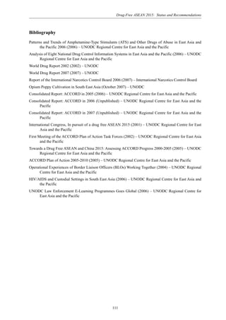 Drug-Free ASEAN 2015: Status and Recommendations
111
Bibliography
Patterns and Trends of Amphetamine-Type Stimulants (ATS) and Other Drugs of Abuse in East Asia and
the Pacific 2006 (2006) – UNODC Regional Centre for East Asia and the Pacific
Analysis of Eight National Drug Control Information Systems in East Asia and the Pacific (2006) – UNODC
Regional Centre for East Asia and the Pacific
World Drug Report 2002 (2002) – UNODC
World Drug Report 2007 (2007) – UNODC
Report of the International Narcotics Control Board 2006 (2007) – International Narcotics Control Board
Opium Poppy Cultivation in South East Asia (October 2007) – UNODC
Consolidated Report: ACCORD in 2005 (2006) – UNODC Regional Centre for East Asia and the Pacific
Consolidated Report: ACCORD in 2006 (Unpublished) – UNODC Regional Centre for East Asia and the
Pacific
Consolidated Report: ACCORD in 2007 (Unpublished) – UNODC Regional Centre for East Asia and the
Pacific
International Congress, In pursuit of a drug free ASEAN 2015 (2001) – UNODC Regional Centre for East
Asia and the Pacific
First Meeting of the ACCORD Plan of Action Task Forces (2002) – UNODC Regional Centre for East Asia
and the Pacific
Towards a Drug Free ASEAN and China 2015: Assessing ACCORD Progress 2000-2005 (2005) – UNODC
Regional Centre for East Asia and the Pacific
ACCORD Plan of Action 2005-2010 (2005) – UNODC Regional Centre for East Asia and the Pacific
Operational Experiences of Border Liaison Officers (BLOs) Working Together (2004) – UNODC Regional
Centre for East Asia and the Pacific
HIV/AIDS and Custodial Settings in South East Asia (2006) – UNODC Regional Centre for East Asia and
the Pacific
UNODC Law Enforcement E-Learning Programmes Goes Global (2006) – UNODC Regional Centre for
East Asia and the Pacific
 