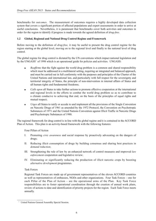 6
Drug-Free ASEAN 2015: Status and Recommendations
benchmarks for outcomes. The measurement of outcomes requires a highly developed data collection
system that covers a significant portion of affected populations and expert assessments in order to arrive at
useful conclusions. Nevertheless, it is paramount that benchmarks cover both activities and outcomes in
order for the region to identify if progress is made towards the agreed definition of drug-free.
1.2 Global, Regional and National Drug Control Regime and Framework
Before moving to the definition of drug-free, it may be useful to present the drug control regime for the
region starting at the global level, moving on to the regional level and finally to the national level of drug
control.
The global regime for drug control is dictated by the UN conventions which impact national legislation and
by the UNGASS1
of 1998 which is an operational guide for policies and activities. UNGASS:
q Reaffirms that the fight against the world drug problem is a common and shared responsibility
which must be addressed in a multilateral setting, requiring an integrated and balanced approach,
and must be carried out in full conformity with the purposes and principles of the Charter of the
United Nations and international law, and particularly with full respect for the sovereignty and
territorial integrity of States, the principle of non-intervention in internal affairs of States and
all human rights and fundamental freedoms;
q Calls upon all States to take further actions to promote effective cooperation at the international
and regional levels in the efforts to combat the world drug problem so as to contribute to
a climate conducive to achieving that end, on the basis of the principles of equal rights and
mutual respect;
q Urges all States to ratify or accede to and implement all the provisions of the Single Convention
on Narcotic Drugs of 1961 as amended by the 1972 Protocol, the Convention on Psychotropic
Substances of 1971 and the United Nations Convention against Illicit Traffic in Narcotic Drugs
and Psychotropic Substances of 1988.
The regional framework for drug control is in line with the global regime and it is contained in the ACCORD
Plan of Action. This plan is an activity-based framework with the following features:
Four Pillars of Action
I. Promoting civic awareness and social response by proactively advocating on the dangers of
drugs;
II. Reducing illicit consumption of drugs by building consensus and sharing best practices in
demand reduction;
III. Strengthening the rule of law by an enhanced network of control measures and improved law
enforcement cooperation and legislative review;
IV. Eliminating or significantly reducing the production of illicit narcotic crops by boosting
alternative development programmes.
Task Forces
Regional Task Forces are made up of government representatives of the eleven ACCORD countries
as well as representatives of embassies, NGOs and other organizations. Four Task Forces – one for
each Pillar of the Plan of Action – are the operational arms of the Plan. Key Task Force
responsibilities are to foster operational coordination through the creation of annual work plans,
review of actions to date and identification of priority projects for the region. Each Task Force meets
annually.
1
United Nations General Assembly Special Session.
 