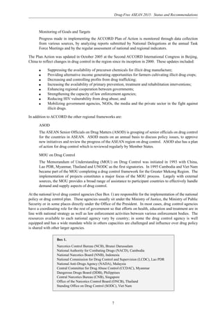 Drug-Free ASEAN 2015: Status and Recommendations
7
Monitoring of Goals and Targets
Progress made in implementing the ACCORD Plan of Action is monitored through data collection
from various sources, by analyzing reports submitted by National Delegations at the annual Task
Force Meetings and by the regular assessment of national and regional indicators.
The Plan Action was updated in October 2005 at the Second ACCORD International Congress in Beijing,
China to reflect changes in drug control in the region since its inception in 2000. These updates included:
q Suppressing the availability of precursor chemicals for illicit drug manufacture;
q Providing alternative income generating opportunities for farmers cultivating illicit drug crops;
q Decreasing and controlling profits from drug trafficking;
q Increasing the availability of primary prevention, treatment and rehabilitation interventions;
q Enhancing regional cooperation between governments;
q Strengthening the capacity of law enforcement agencies;
q Reducing HIV vulnerability from drug abuse; and
q Mobilizing government agencies, NGOs, the media and the private sector in the fight against
illicit drugs.
In addition to ACCORD the other regional frameworks are:
ASOD
The ASEAN Senior Officials on Drug Matters (ASOD) is grouping of senior officials on drug control
for the countries in ASEAN. ASOD meets on an annual basis to discuss policy issues, to approve
new initiatives and review the progress of the ASEAN region on drug control. ASOD also has a plan
of action for drug control which is reviewed regularly by Member States.
MOU on Drug Control
The Memorandum of Understanding (MOU) on Drug Control was initiated in 1993 with China,
Lao PDR, Myanmar, Thailand and UNODC as the first signatories. In 1995 Cambodia and Viet Nam
became part of the MOU completing a drug control framework for the Greater Mekong Region. The
implementation of projects constitutes a major focus of the MOU process. Largely with external
sources, the MOU provides a broad range of assistance to participant countries to effectively handle
demand and supply aspects of drug control.
At the national level drug control agencies (See Box 1) are responsible for the implementation of the national
policy or drug control plan. These agencies usually sit under the Ministry of Justice, the Ministry of Public
Security or in some places directly under the Office of the President. In most cases, drug control agencies
have a coordinating role for the rest of government so that efforts on health, education and treatment are in
line with national strategy as well as law enforcement activities between various enforcement bodies. The
resources available to each national agency vary by country; in some the drug control agency is well
equipped and has a wide mandate while in others capacities are challenged and influence over drug policy
is shared with other larger agencies.
Box 1.
Narcotics Control Bureau (NCB), Brunei Darussalam
National Authority for Combating Drugs (NACD), Cambodia
National Narcotics Board (NNB), Indonesia
National Commission for Drug Control and Supervision (LCDC), Lao PDR
National Anti-Drugs Agency (NADA), Malaysia
Central Committee for Drug Abuse Control (CCDAC), Myanmar
Dangerous Drugs Board (DDB), Philippines
Central Narcotics Bureau (CNB), Singapore
Office of the Narcotics Control Board (ONCB), Thailand
Standing Office on Drug Control (SODC), Viet Nam
 