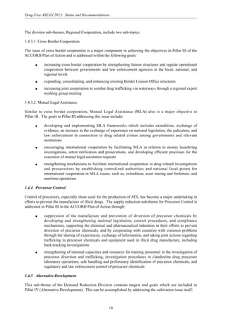 10
Drug-Free ASEAN 2015: Status and Recommendations
The division sub-themes, Regional Cooperation, include two sub-topics:
1.4.3.1 Cross Border Cooperation
The issue of cross border cooperation is a major component in achieving the objectives in Pillar III of the
ACCORD Plan of Action and is addressed within the following goals:
q increasing cross border cooperation by strengthening liaison structures and regular operational
cooperation between governments and law enforcement agencies at the local, national, and
regional levels
q expanding, consolidating, and enhancing existing Border Liaison Office structures
q increasing joint cooperation to combat drug trafficking via waterways through a regional expert
working group meeting
1.4.3.2 Mutual Legal Assistance
Similar to cross border cooperation, Mutual Legal Assistance (MLA) also is a major objective in
Pillar III. The goals in Pillar III addressing this issue include:
q developing and implementing MLA frameworks which includes extradition, exchange of
evidence, an increase in the exchange of experience on national legislation, the judicature, and
law enforcement in connection to drug related crimes among governments and relevant
institutions
q encouraging international cooperation by facilitating MLA in relation to money laundering
investigations, arrest ratification and prosecutions, and developing efficient processes for the
execution of mutual legal assistance requests
q strengthening mechanisms to facilitate international cooperation in drug related investigations
and prosecutions by establishing centralized authorities and national focal points for
international cooperation in MLA issues, such as, extradition, asset tracing and forfeiture, and
maritime operations
1.4.4 Precursor Control
Control of precursors, especially those used for the production of ATS, has become a major undertaking in
efforts to prevent the manufacture of illicit drugs. The supply reduction sub-theme for Precursor Control is
addressed in Pillar III in the ACCORD Plan of Action through:
q suppression of the manufacture and prevention of diversion of precursor chemicals by
developing and strengthening national legislation, control procedures, and compliance
mechanisms, supporting the chemical and pharmaceutical industries in their efforts to prevent
diversion of precursor chemicals, and by cooperating with countries with common problems
through the sharing of experiences, exchange of information, and taking joint actions regarding
trafficking in precursor chemicals and equipment used in illicit drug manufacture, including
back-tracking investigations
q strengthening of national capacities and resources for training personnel in the investigation of
precursor diversion and trafficking, investigation procedures in clandestine drug precursor
laboratory operations; safe handling and preliminary identification of precursor chemicals, and
regulatory and law enforcement control of precursor chemicals
1.4.5 Alternative Development
This sub-theme of the Demand Reduction Division contains targets and goals which are included in
Pillar IV (Alternative Development). This can be accomplished by addressing the cultivation issue itself:
 