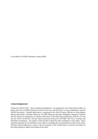 ii
Drug-Free ASEAN 2015: Status and Recommendations
Acknowledgements
“Drug-Free ASEAN 2015: Status and Recommendations” was prepared by the United Nations Office on
Drugs and Crime (UNODC) Regional Centre for East Asia and the Pacific in close collaboration with the
ASEAN Secretariat. Grateful appreciation is expressed to the ASEAN Senior Officials on Drug Matters
(Brunei Darussalam, Cambodia, Indonesia, Lao PDR, Malaysia, Myanmar, Philippines, Singapore, Thailand
and Viet Nam) for contributing via regular submissions to the Drug Abuse Information Network for Asia
and the Pacific (DAINAP), national reports presented during the ACCORD Task Force meetings and
individual consultations. The authors would also like to thank the other contributors to this report. Policy
responses proposed by all contributors were useful in compiling the recommendations section of the report.
Particular acknowledgement is given to the Governments of the United States of America and Japan for
providing funding to support the drafting of the report.
Cover Photo by UNODC Myanmar Country Office
 