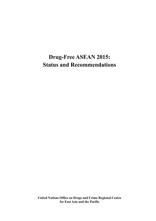Drug-Free ASEAN 2015: Status and Recommendations
i
United Nations Office on Drugs and Crime Regional Centre
for East Asia and the Pacific
Drug-Free ASEAN 2015:
Status and Recommendations
 