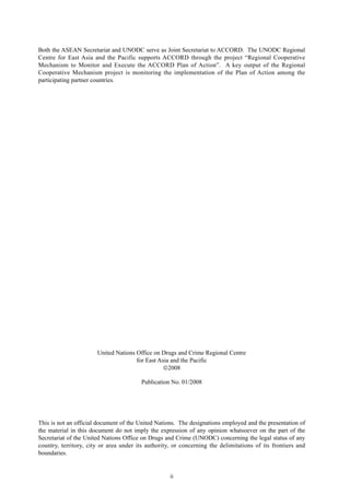 ii
Drug-Free ASEAN 2015: Status and Recommendations
United Nations Office on Drugs and Crime Regional Centre
for East Asia and the Pacific
2008
Publication No. 01/2008
This is not an official document of the United Nations. The designations employed and the presentation of
the material in this document do not imply the expression of any opinion whatsoever on the part of the
Secretariat of the United Nations Office on Drugs and Crime (UNODC) concerning the legal status of any
country, territory, city or area under its authority, or concerning the delimitations of its frontiers and
boundaries.
Both the ASEAN Secretariat and UNODC serve as Joint Secretariat to ACCORD. The UNODC Regional
Centre for East Asia and the Pacific supports ACCORD through the project “Regional Cooperative
Mechanism to Monitor and Execute the ACCORD Plan of Action”. A key output of the Regional
Cooperative Mechanism project is monitoring the implementation of the Plan of Action among the
participating partner countries.
 