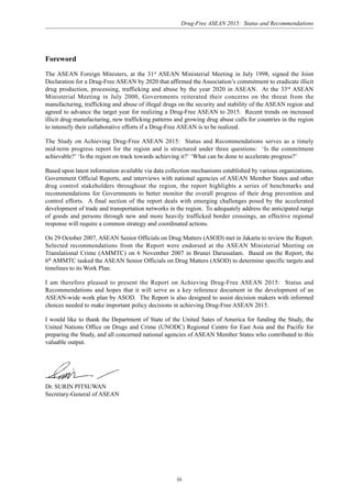 Drug-Free ASEAN 2015: Status and Recommendations
iii
Foreword
The ASEAN Foreign Ministers, at the 31st
ASEAN Ministerial Meeting in July 1998, signed the Joint
Declaration for a Drug-Free ASEAN by 2020 that affirmed the Association’s commitment to eradicate illicit
drug production, processing, trafficking and abuse by the year 2020 in ASEAN. At the 33rd
ASEAN
Ministerial Meeting in July 2000, Governments reiterated their concerns on the threat from the
manufacturing, trafficking and abuse of illegal drugs on the security and stability of the ASEAN region and
agreed to advance the target year for realizing a Drug-Free ASEAN to 2015. Recent trends on increased
illicit drug manufacturing, new trafficking patterns and growing drug abuse calls for countries in the region
to intensify their collaborative efforts if a Drug-Free ASEAN is to be realized.
The Study on Achieving Drug-Free ASEAN 2015: Status and Recommendations serves as a timely
mid-term progress report for the region and is structured under three questions: ‘Is the commitment
achievable?’ ‘Is the region on track towards achieving it?’ ‘What can be done to accelerate progress?’
Based upon latest information available via data collection mechanisms established by various organizations,
Government Official Reports, and interviews with national agencies of ASEAN Member States and other
drug control stakeholders throughout the region, the report highlights a series of benchmarks and
recommendations for Governments to better monitor the overall progress of their drug prevention and
control efforts. A final section of the report deals with emerging challenges posed by the accelerated
development of trade and transportation networks in the region. To adequately address the anticipated surge
of goods and persons through new and more heavily trafficked border crossings, an effective regional
response will require a common strategy and coordinated actions.
On 29 October 2007, ASEAN Senior Officials on Drug Matters (ASOD) met in Jakarta to review the Report.
Selected recommendations from the Report were endorsed at the ASEAN Ministerial Meeting on
Translational Crime (AMMTC) on 6 November 2007 in Brunei Darussalam. Based on the Report, the
6th
AMMTC tasked the ASEAN Senior Officials on Drug Matters (ASOD) to determine specific targets and
timelines to its Work Plan.
I am therefore pleased to present the Report on Achieving Drug-Free ASEAN 2015: Status and
Recommendations and hopes that it will serve as a key reference document in the development of an
ASEAN-wide work plan by ASOD. The Report is also designed to assist decision makers with informed
choices needed to make important policy decisions in achieving Drug-Free ASEAN 2015.
I would like to thank the Department of State of the United Sates of America for funding the Study, the
United Nations Office on Drugs and Crime (UNODC) Regional Centre for East Asia and the Pacific for
preparing the Study, and all concerned national agencies of ASEAN Member States who contributed to this
valuable output.
Dr. SURIN PITSUWAN
Secretary-General of ASEAN
 