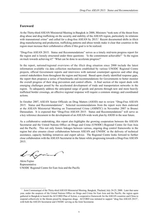 Drug-Free ASEAN 2015: Status and Recommendations
v
Foreword
At the Thirty-third ASEAN Ministerial Meeting in Bangkok in 2000, Ministers “took note of the threat from
drug abuse and drug trafficking on the security and stability of the ASEAN region, particularly its relations
with transnational crime” and called for a drug-free ASEAN by 2015.1
Recent documented shifts in illicit
drug manufacturing and production, trafficking patterns and abuse trends make it clear that countries in the
region must increase their collaborative efforts if this goal is to be realized.
“Drug-Free ASEAN 2015: Status and Recommendations” serves as a timely mid-term progress report for
the region and is loosely structured under three questions: ‘Is the commitment achievable?’ ‘Is the region
on track towards achieving it?’ ‘What can be done to accelerate progress?’
In the report, national/regional overviews of the illicit drug situation since 2000 include the latest
information available via data collection mechanisms established by various UNODC Regional Centre
projects, official Government reports and interviews with national counterpart agencies and other drug
control stakeholders from throughout the region and beyond. Based upon clearly identified response gaps,
the report then proposes a series of benchmarks and recommendations for Governments to better monitor
the overall progress of their drug prevention and control efforts. A final section of the report deals with
emerging challenges posed by the accelerated development of trade and transportation networks in the
region. To adequately address the anticipated surge of goods and persons through new and more heavily
trafficked border crossings, an effective regional response will require a common strategy and coordinated
actions.
In October 2007, ASEAN Senior Officials on Drug Matters (ASOD) met to review “Drug-Free ASEAN
2015: Status and Recommendations”. Selected recommendations from the report were then endorsed
at the ASEAN Ministerial Meeting on Transnational Crime (AMMTC) in November 2007 in Brunei
Darussalam. It is expected that “Drug-Free ASEAN 2015: Status and Recommendations” will serve as
a key reference document in the development of an ASEAN-wide work plan by ASOD in the near future.
As a collaborative undertaking, this report also highlights the growing cooperation between the ASEAN
Secretariat and the United Nations Office on Drugs and Crime (UNODC) Regional Centre for East Asia
and the Pacific. This not only fosters linkages between various, ongoing drug control frameworks in the
region but also ensures closer collaboration between ASEAN and UNODC in the delivery of technical
assistance, capacity building initiatives and expert advice. The Regional Centre looks forward to further
close collaboration with the ASEAN Secretariat in the future while progressing towards a Drug-Free ASEAN
2015.
Akira Fujino
Representative
UNODC Regional Centre for East Asia and the Pacific
1
Joint Communiqué of the Thirty-third ASEAN Ministerial Meeting, Bangkok, Thailand, July 24-25, 2000. Later that same
year, under the auspices of the United Nations Office on Drugs and Crime for East Asia and the Pacific, the region again
gathered in Bangkok to launch the ACCORD Plan of Action, a cooperative framework for the ASEAN countries and China to
respond collectively to the threats posed by dangerous drugs. ACCORD was initiated to support “drug free ASEAN 2015”,
with both the ASEAN Secretariat and UNODC serving as the Joint Secretariat.
 